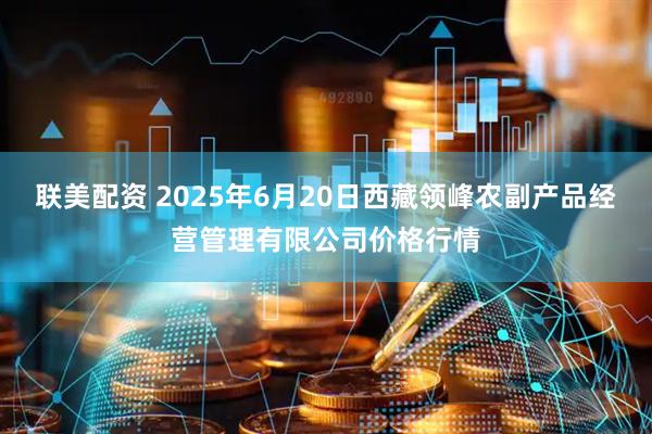 联美配资 2025年6月20日西藏领峰农副产品经营管理有限公司价格行情