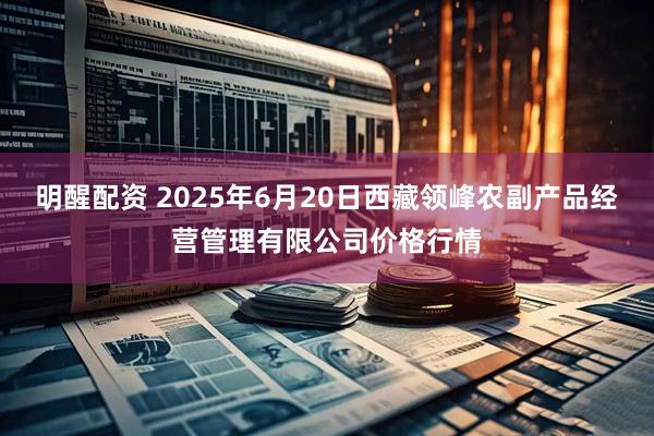 明醒配资 2025年6月20日西藏领峰农副产品经营管理有限公司价格行情