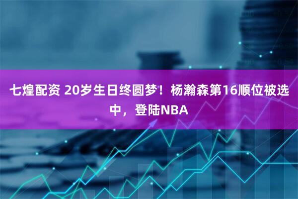 七煌配资 20岁生日终圆梦！杨瀚森第16顺位被选中，登陆NBA