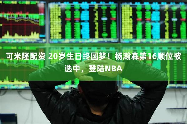 可米隆配资 20岁生日终圆梦！杨瀚森第16顺位被选中，登陆NBA