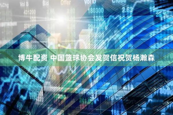 博牛配资 中国篮球协会发贺信祝贺杨瀚森