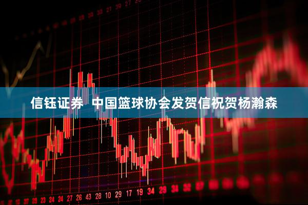 信钰证券  中国篮球协会发贺信祝贺杨瀚森