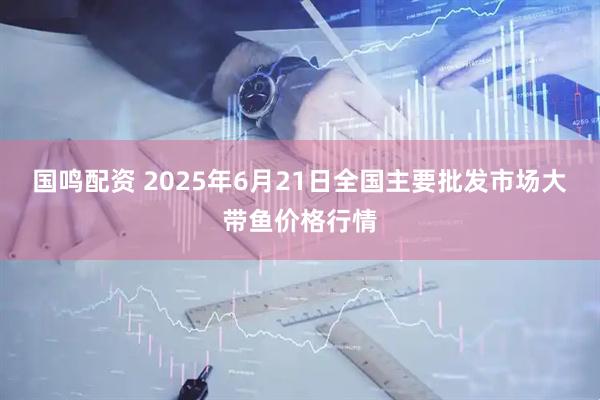 国鸣配资 2025年6月21日全国主要批发市场大带鱼价格行情