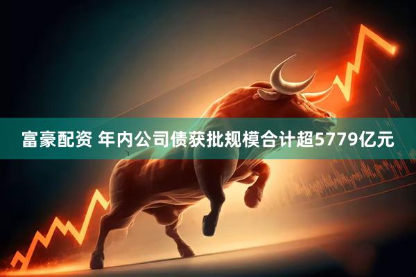 富豪配资 年内公司债获批规模合计超5779亿元
