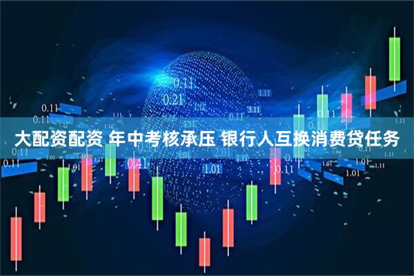 大配资配资 年中考核承压 银行人互换消费贷任务