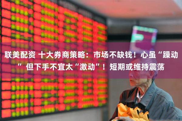 联美配资 十大券商策略：市场不缺钱！心虽“躁动” 但下手不宜太“激动”！短期或维持震荡