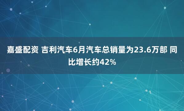 嘉盛配资 吉利汽车6月汽车总销量为23.6万部 同比增长约42%