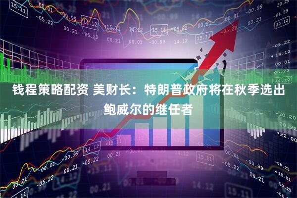 钱程策略配资 美财长：特朗普政府将在秋季选出鲍威尔的继任者