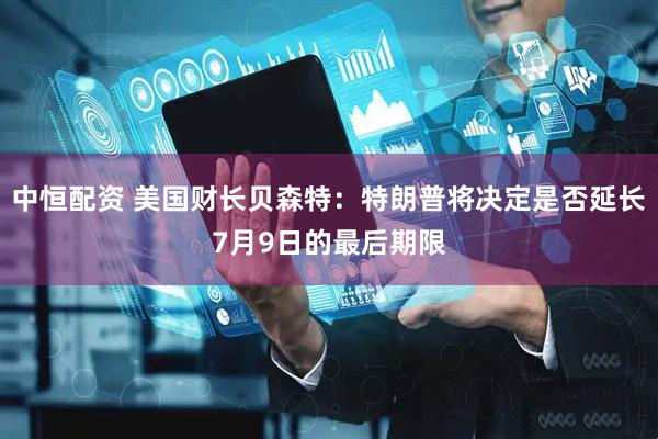 中恒配资 美国财长贝森特：特朗普将决定是否延长7月9日的最后期限