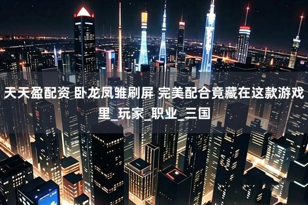 天天盈配资 卧龙凤雏刷屏 完美配合竟藏在这款游戏里_玩家_职业_三国