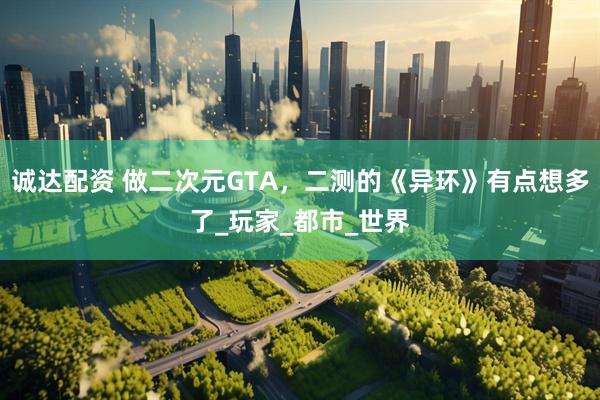 诚达配资 做二次元GTA，二测的《异环》有点想多了_玩家_都市_世界