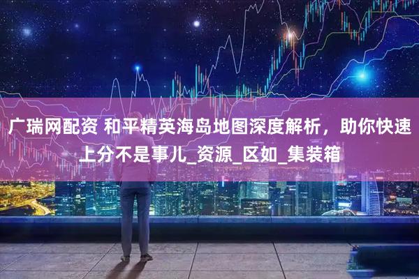 广瑞网配资 和平精英海岛地图深度解析，助你快速上分不是事儿_资源_区如_集装箱