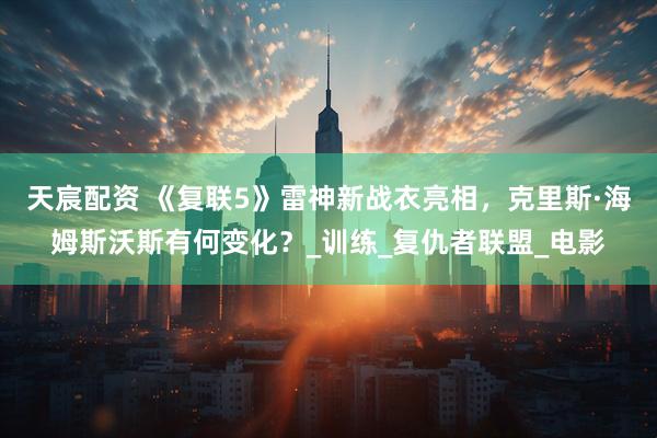 天宸配资 《复联5》雷神新战衣亮相，克里斯·海姆斯沃斯有何变化？_训练_复仇者联盟_电影