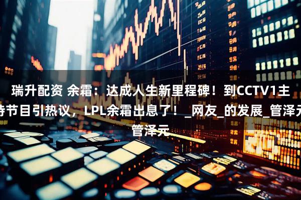 瑞升配资 余霜：达成人生新里程碑！到CCTV1主持节目引热议，LPL余霜出息了！_网友_的发展_管泽元