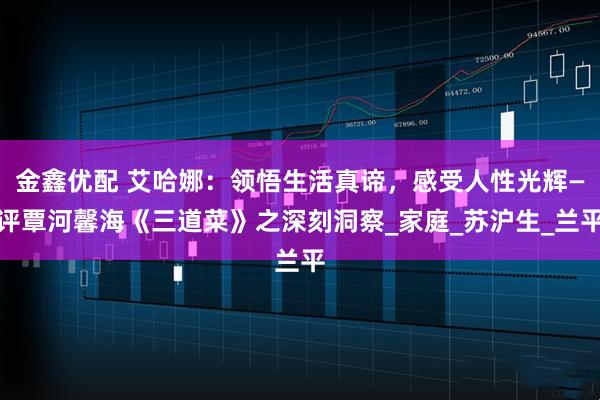 金鑫优配 艾哈娜：领悟生活真谛，感受人性光辉—评覃河馨海《三道菜》之深刻洞察_家庭_苏沪生_兰平