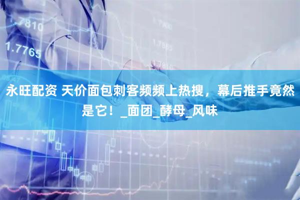 永旺配资 天价面包刺客频频上热搜，幕后推手竟然是它！_面团_酵母_风味