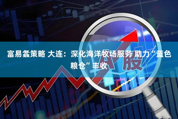 富易螽策略 大连：深化海洋牧场服务 助力“蓝色粮仓”丰收
