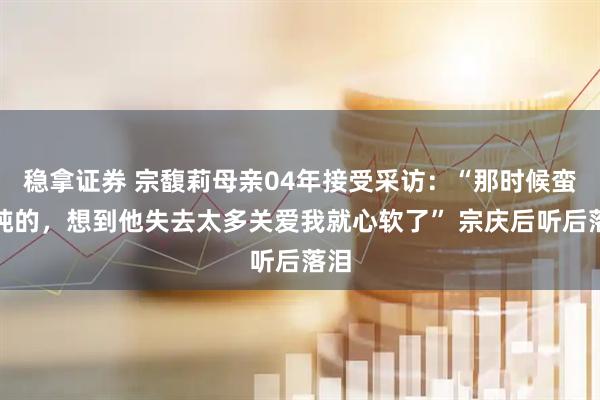 稳拿证券 宗馥莉母亲04年接受采访：“那时候蛮单纯的，想到他失去太多关爱我就心软了” 宗庆后听后落泪