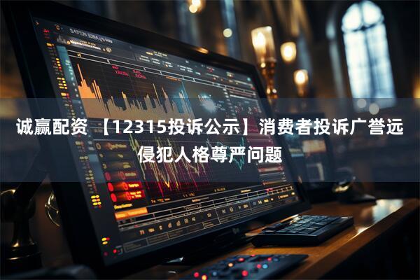 诚赢配资 【12315投诉公示】消费者投诉广誉远侵犯人格尊严问题