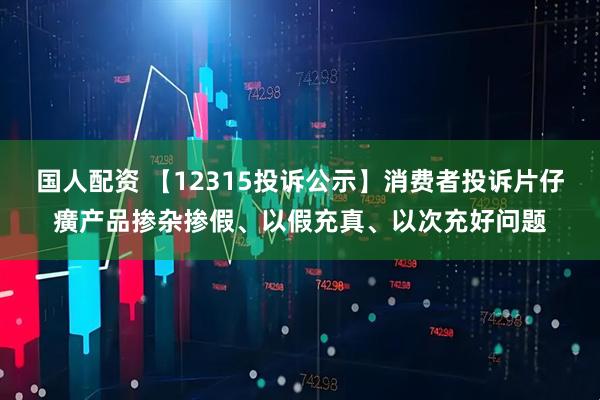 国人配资 【12315投诉公示】消费者投诉片仔癀产品掺杂掺假、以假充真、以次充好问题