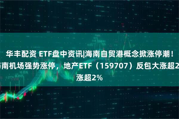 华丰配资 ETF盘中资讯|海南自贸港概念掀涨停潮！海南机场强势涨停，地产ETF（159707）反包大涨超2%