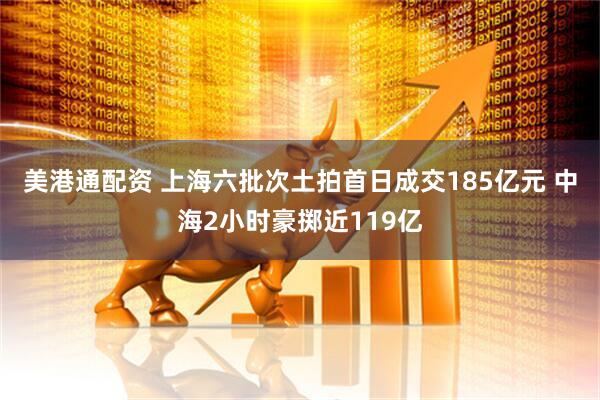 美港通配资 上海六批次土拍首日成交185亿元 中海2小时豪掷近119亿