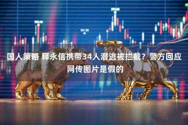 国人策略 释永信携带34人潜逃被拦截？警方回应 网传图片是假的