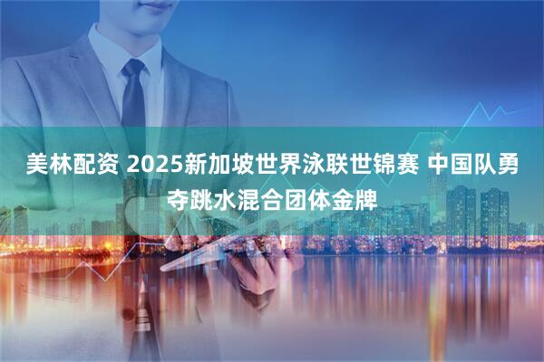 美林配资 2025新加坡世界泳联世锦赛 中国队勇夺跳水混合团体金牌