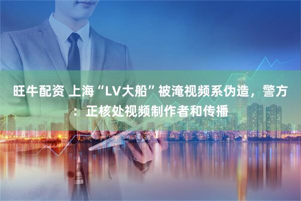 旺牛配资 上海“LV大船”被淹视频系伪造，警方：正核处视频制作者和传播