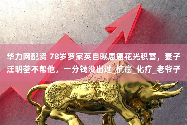 华力网配资 78岁罗家英自曝患癌花光积蓄，妻子汪明荃不帮他，一分钱没出过_抗癌_化疗_老爷子