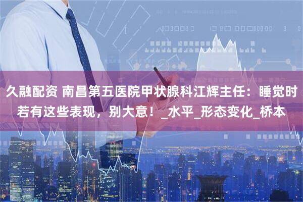 久融配资 南昌第五医院甲状腺科江辉主任：睡觉时若有这些表现，别大意！_水平_形态变化_桥本