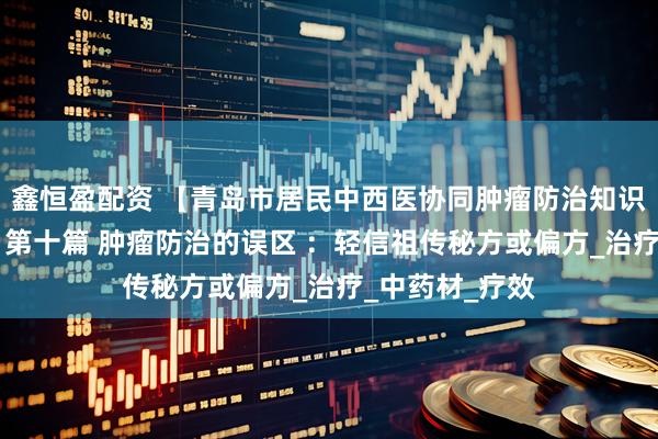 鑫恒盈配资 【青岛市居民中西医协同肿瘤防治知识导读（51）】第十篇 肿瘤防治的误区 ：轻信祖传秘方或偏方_治疗_中药材_疗效