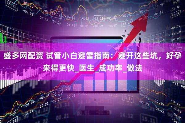 盛多网配资 试管小白避雷指南：避开这些坑，好孕来得更快_医生_成功率_做法