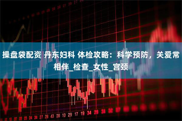 操盘袋配资 丹东妇科 体检攻略：科学预防，关爱常相伴_检查_女性_宫颈