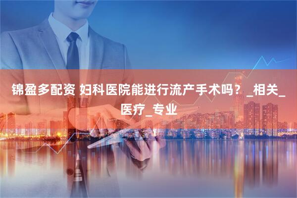 锦盈多配资 妇科医院能进行流产手术吗？_相关_医疗_专业