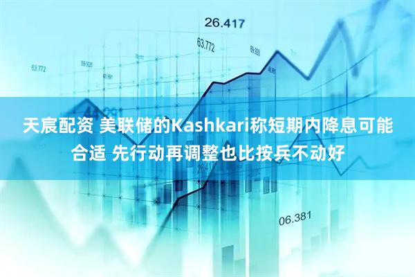 天宸配资 美联储的Kashkari称短期内降息可能合适 先行动再调整也比按兵不动好