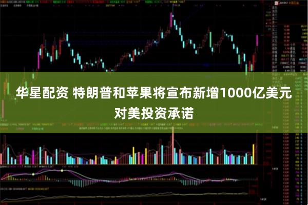 华星配资 特朗普和苹果将宣布新增1000亿美元对美投资承诺