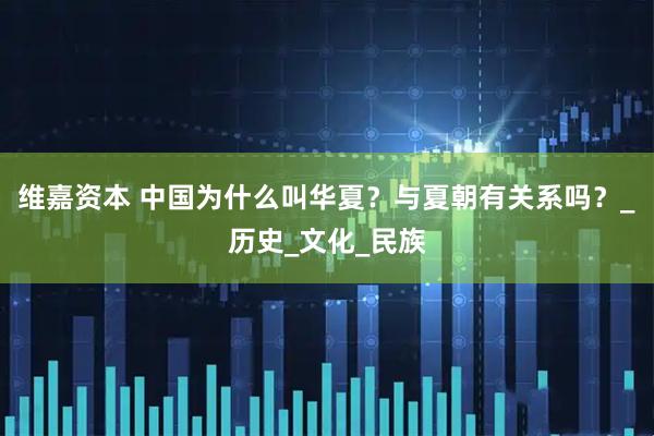 维嘉资本 中国为什么叫华夏？与夏朝有关系吗？_历史_文化_民族