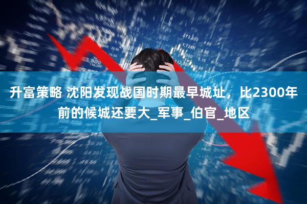 升富策略 沈阳发现战国时期最早城址，比2300年前的候城还要大_军事_伯官_地区