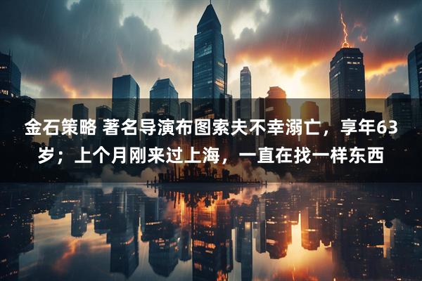 金石策略 著名导演布图索夫不幸溺亡，享年63岁；上个月刚来过上海，一直在找一样东西