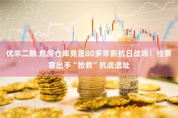 优羊二融 危房仓库竟是80多年前抗日战场！检察官出手“抢救”抗战遗址